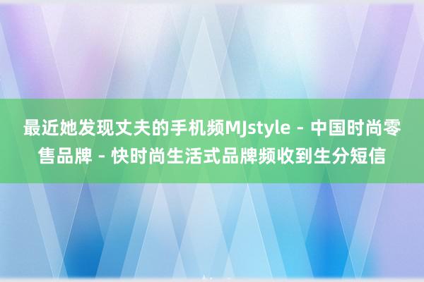 最近她发现丈夫的手机频MJstyle - 中国时尚零售品牌 - 快时尚生活式品牌频收到生分短信